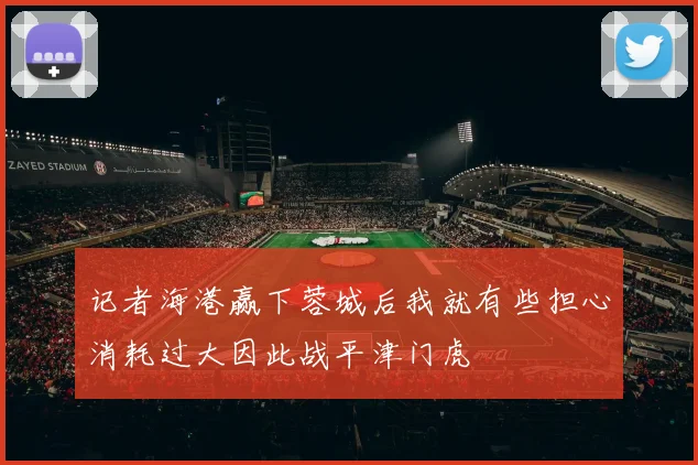 记者海港赢下蓉城后我就有些担心消耗过大因此战平津门虎