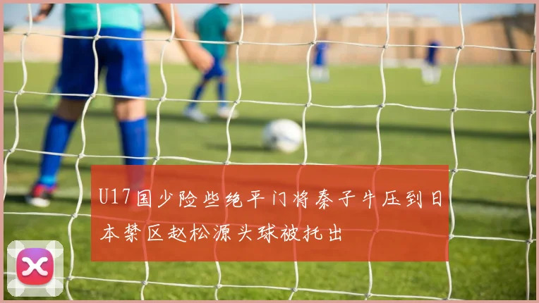 U17国少险些绝平门将秦子牛压到日本禁区赵松源头球被托出